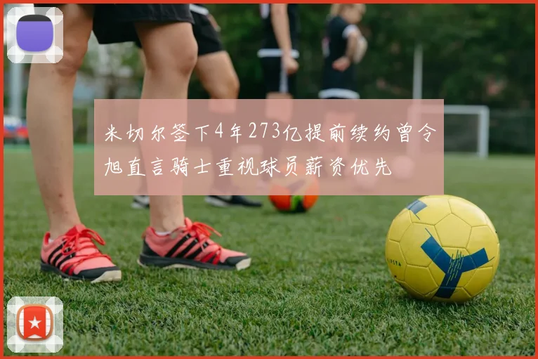 米切尔签下4年273亿提前续约曾令旭直言骑士重视球员薪资优先
