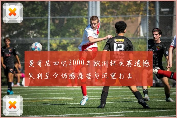 曼奇尼回忆2000年欧洲杯决赛遗憾失利至今仍感痛苦与沉重打击