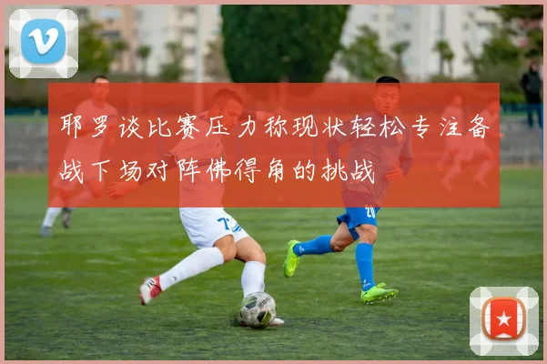 耶罗谈比赛压力称现状轻松专注备战下场对阵佛得角的挑战
