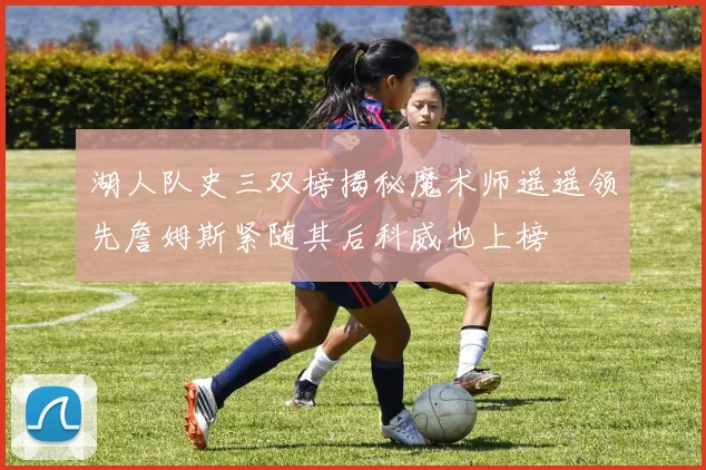 湖人队史三双榜揭秘魔术师遥遥领先詹姆斯紧随其后科威也上榜