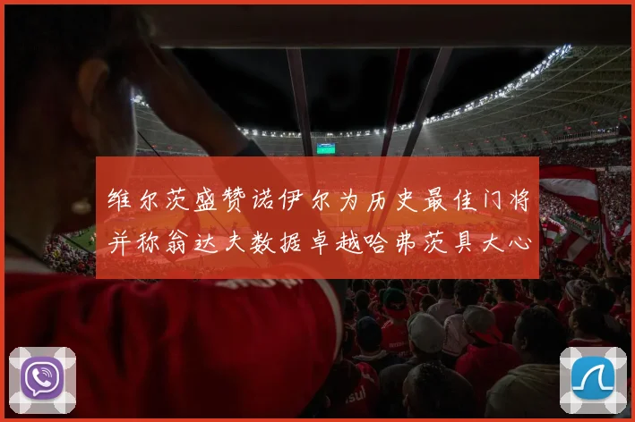 维尔茨盛赞诺伊尔为历史最佳门将并称翁达夫数据卓越哈弗茨具大心脏
