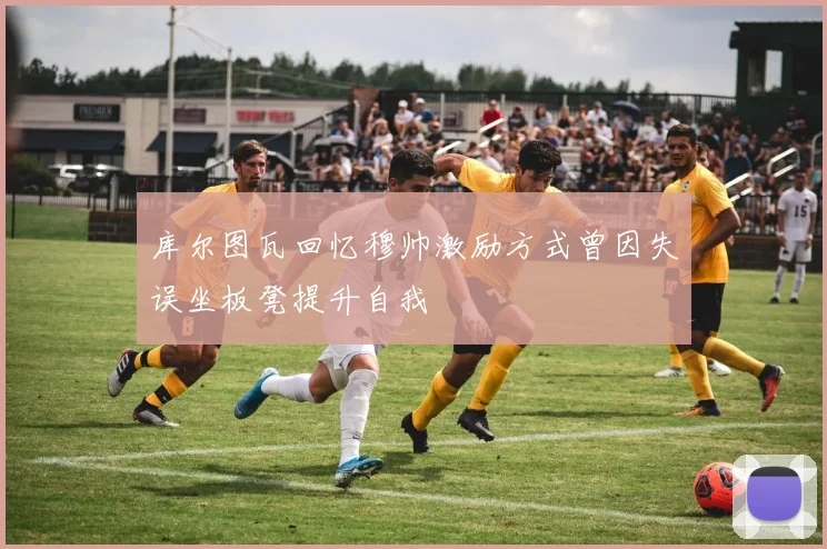 库尔图瓦回忆穆帅激励方式曾因失误坐板凳提升自我