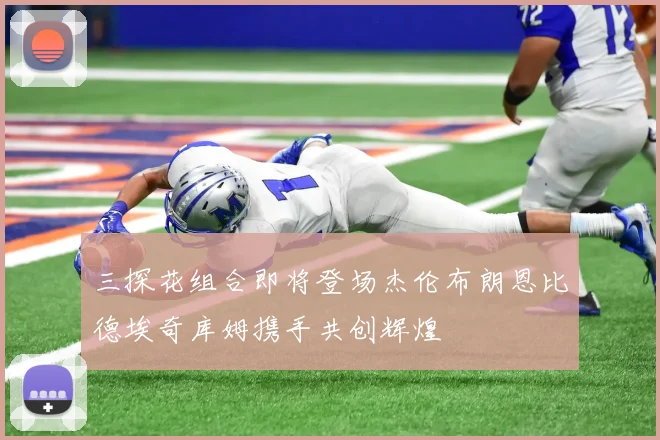 三探花组合即将登场杰伦布朗恩比德埃奇库姆携手共创辉煌