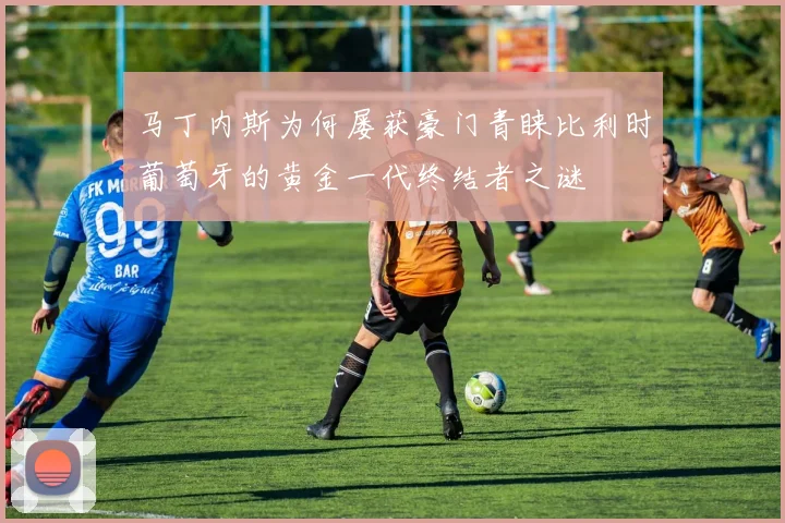马丁内斯为何屡获豪门青睐比利时葡萄牙的黄金一代终结者之谜