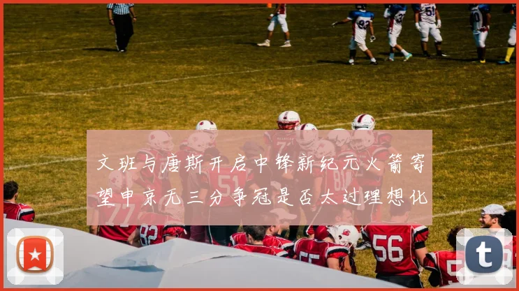 文班与唐斯开启中锋新纪元火箭寄望申京无三分争冠是否太过理想化