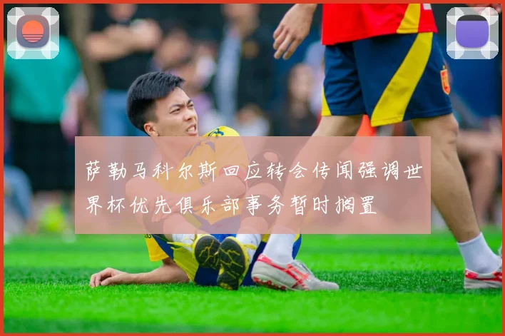 萨勒马科尔斯回应转会传闻强调世界杯优先俱乐部事务暂时搁置