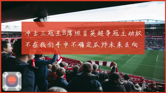 冲击三冠王B席坦言英超争冠主动权不在我们手中不确定瓜帅未来去向