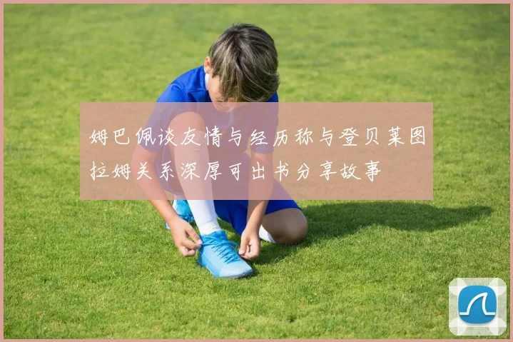 姆巴佩谈友情与经历称与登贝莱图拉姆关系深厚可出书分享故事