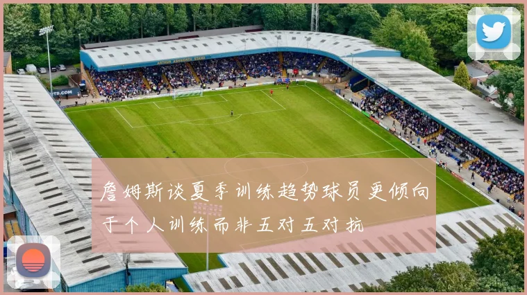 詹姆斯谈夏季训练趋势球员更倾向于个人训练而非五对五对抗