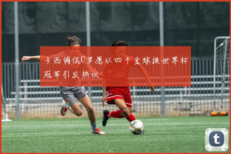 卡西调侃C罗愿以四个金球换世界杯冠军引发热议