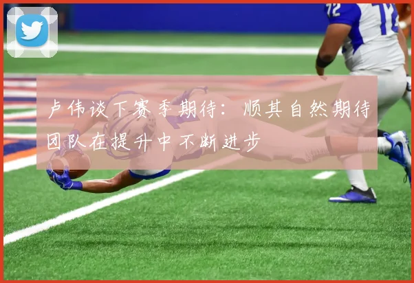 卢伟谈下赛季期待：顺其自然期待团队在提升中不断进步